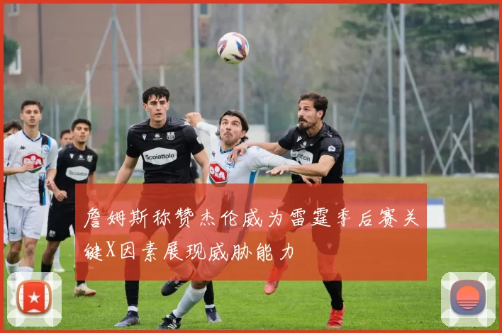 詹姆斯称赞杰伦威为雷霆季后赛关键X因素展现威胁能力