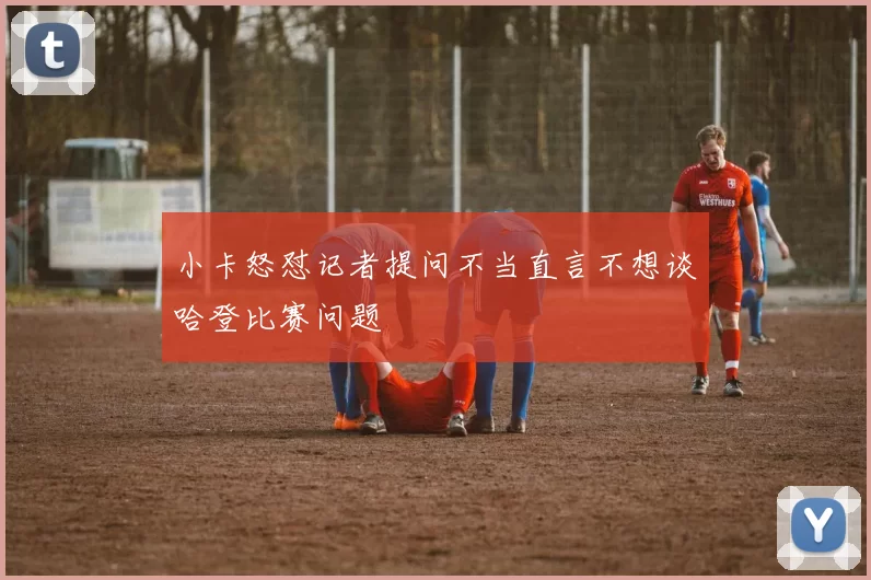 小卡怒怼记者提问不当直言不想谈哈登比赛问题