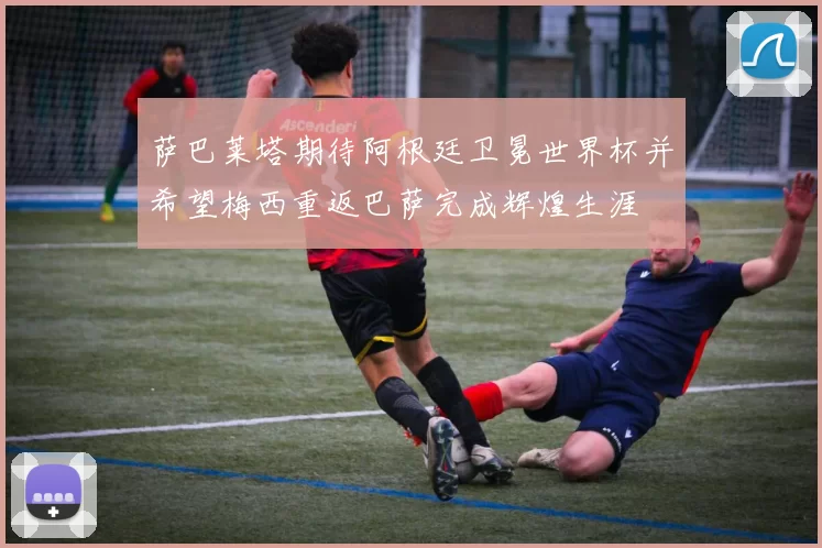 萨巴莱塔期待阿根廷卫冕世界杯并希望梅西重返巴萨完成辉煌生涯