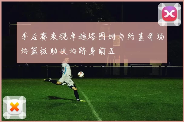 季后赛表现卓越塔图姆与约基奇场均篮板助攻均跻身前五