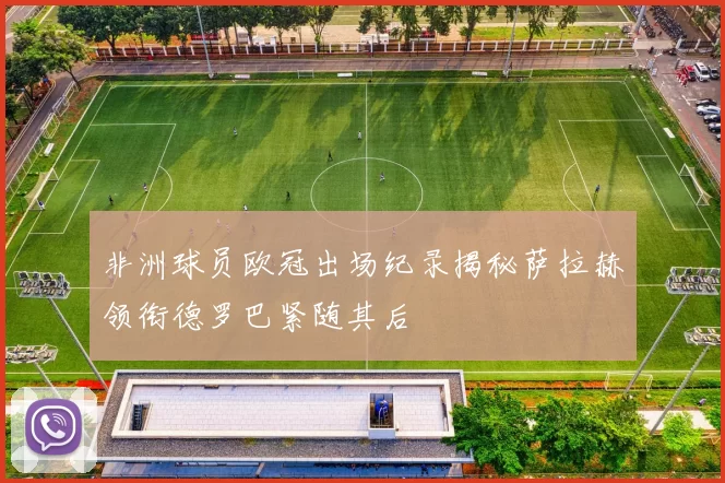 非洲球员欧冠出场纪录揭秘萨拉赫领衔德罗巴紧随其后