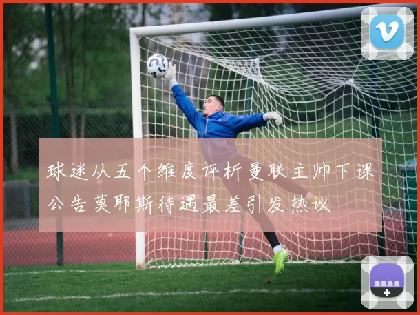 球迷从五个维度评析曼联主帅下课公告莫耶斯待遇最差引发热议
