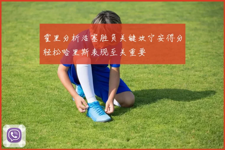 霍里分析活塞胜负关键坎宁安得分轻松哈里斯表现至关重要