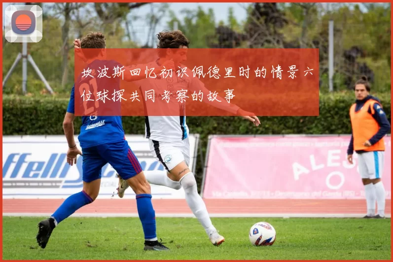 坎波斯回忆初识佩德里时的情景六位球探共同考察的故事