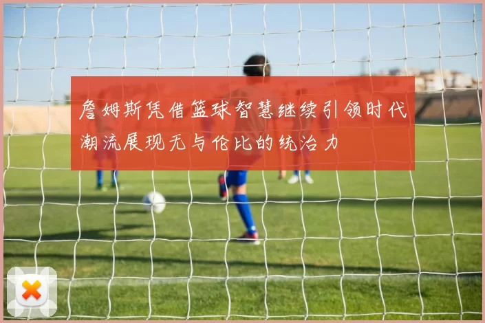 詹姆斯凭借篮球智慧继续引领时代潮流展现无与伦比的统治力