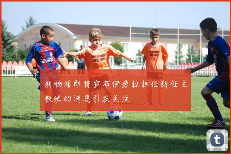 利物浦即将宣布伊劳拉担任新任主教练的消息引发关注