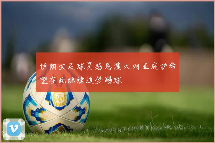 伊朗女足球员感恩澳大利亚庇护希望在此继续追梦踢球