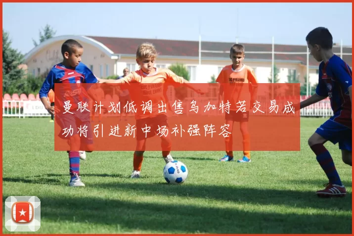 曼联计划低调出售乌加特若交易成功将引进新中场补强阵容