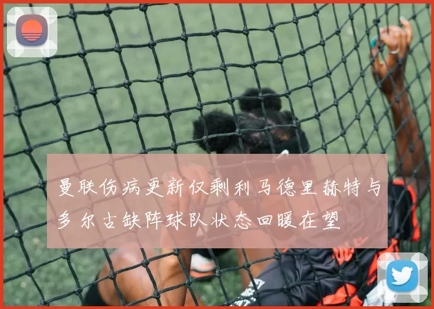 曼联伤病更新仅剩利马德里赫特与多尔古缺阵球队状态回暖在望