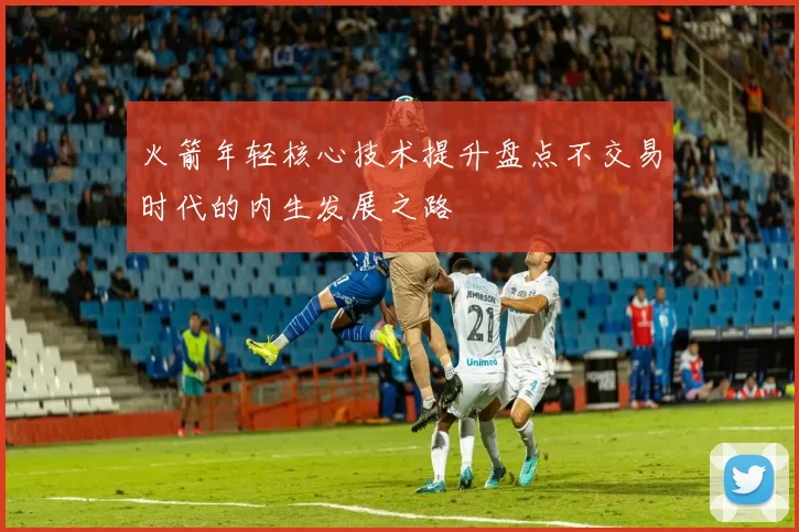 火箭年轻核心技术提升盘点不交易时代的内生发展之路