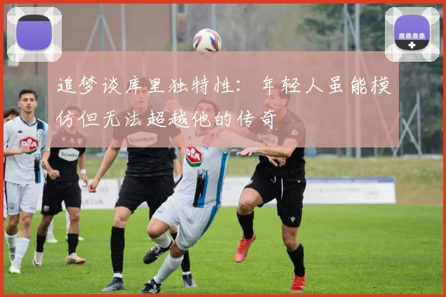 追梦谈库里独特性：年轻人虽能模仿但无法超越他的传奇