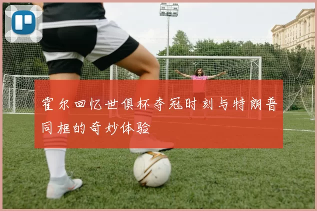 霍尔回忆世俱杯夺冠时刻与特朗普同框的奇妙体验