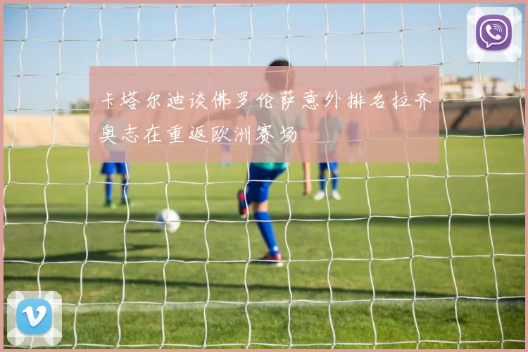 卡塔尔迪谈佛罗伦萨意外排名拉齐奥志在重返欧洲赛场