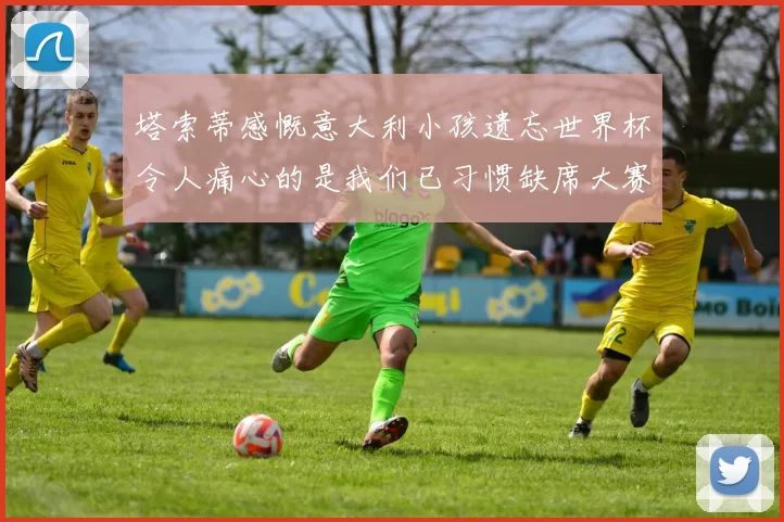 塔索蒂感慨意大利小孩遗忘世界杯令人痛心的是我们已习惯缺席大赛