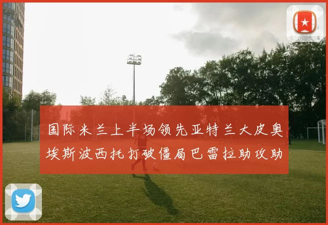 国际米兰上半场领先亚特兰大皮奥埃斯波西托打破僵局巴雷拉助攻助力球队
