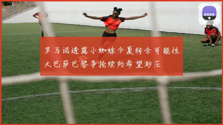 罗马诺透露小蜘蛛今夏转会可能性大巴萨巴黎争抢续约希望渺茫