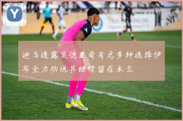 迪马透露莫德里奇考虑多种选择伊布全力劝说其继续留在米兰