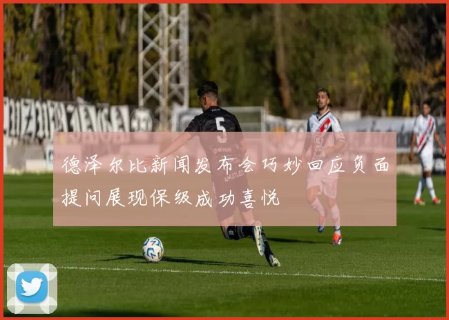 德泽尔比新闻发布会巧妙回应负面提问展现保级成功喜悦