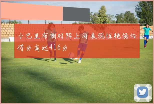 小巴里布朗对阵上海表现惊艳场均得分高达416分